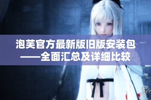 泡芙官方最新版旧版安装包——全面汇总及详细比较