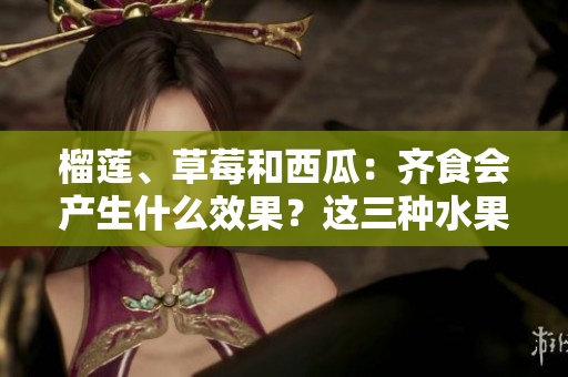 榴莲、草莓和西瓜：齐食会产生什么效果？这三种水果是否可以混搭？