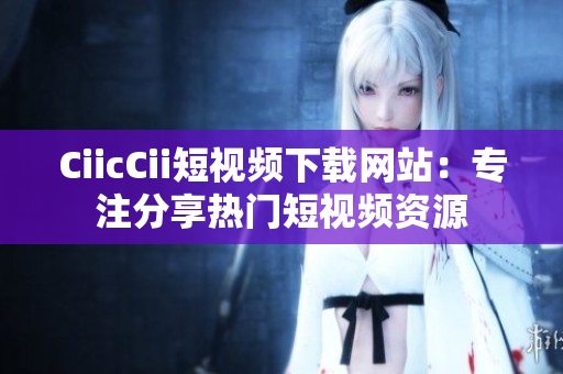 CiicCii短视频下载网站：专注分享热门短视频资源