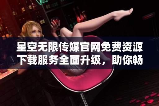 星空无限传媒官网免费资源下载服务全面升级，助你畅享精彩创作与娱乐