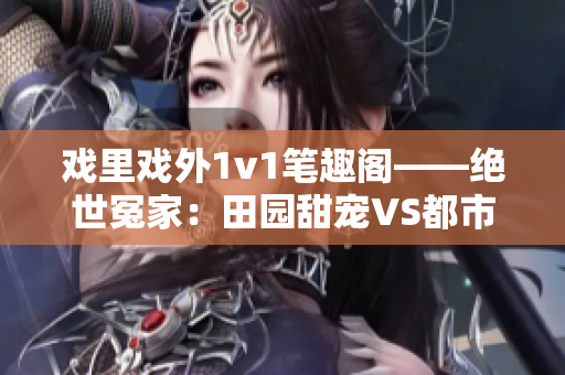 戏里戏外1v1笔趣阁——绝世冤家：田园甜宠VS都市爱恨 编辑力邀畅销文，悸动纠葛尽现眼前
