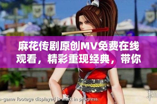 麻花传剧原创MV免费在线观看，精彩重现经典，带你体验不一样的戏剧魅力