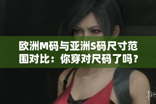 欧洲M码与亚洲S码尺寸范围对比：你穿对尺码了吗？