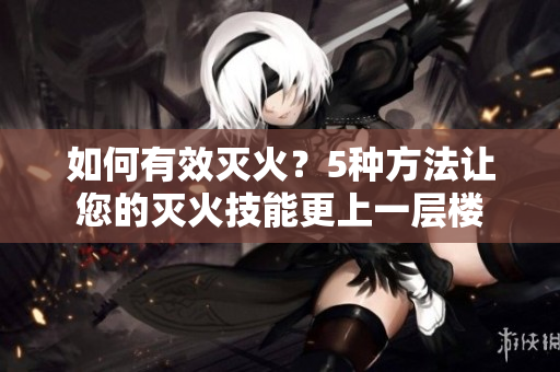 如何有效灭火？5种方法让您的灭火技能更上一层楼