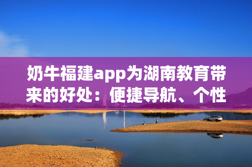 奶牛福建app为湖南教育带来的好处：便捷导航、个性化服务与高效学习