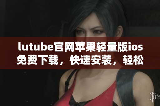 lutube官网苹果轻量版ios免费下载，快速安装，轻松畅享视频内容