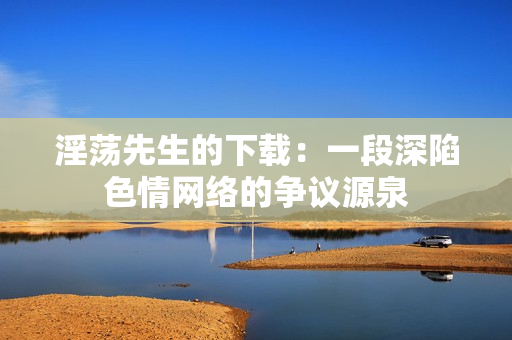 淫荡先生的下载：一段深陷色情网络的争议源泉