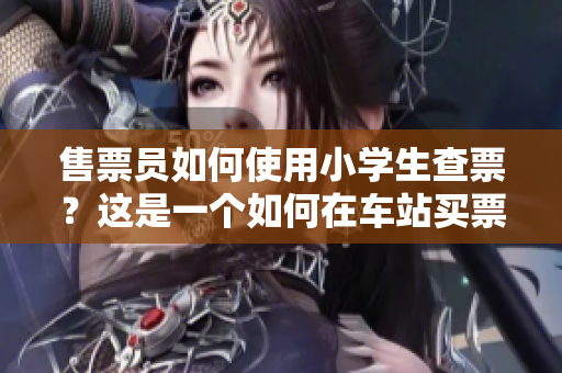 售票员如何使用小学生查票？这是一个如何在车站买票的故事