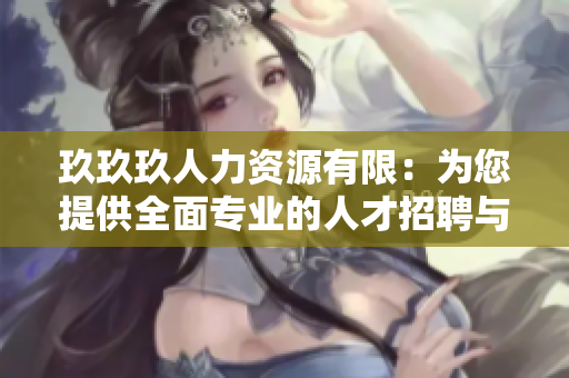 玖玖玖人力资源有限：为您提供全面专业的人才招聘与管理服务