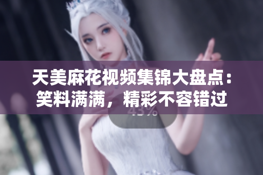 天美麻花视频集锦大盘点：笑料满满，精彩不容错过