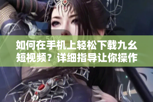 如何在手机上轻松下载九幺短视频？详细指导让你操作得心应手