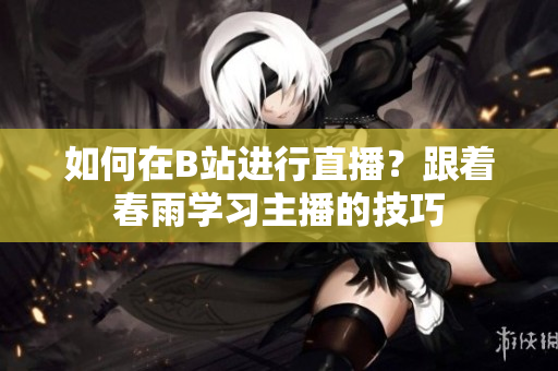 如何在B站进行直播？跟着春雨学习主播的技巧