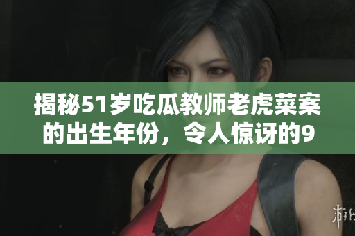 揭秘51岁吃瓜教师老虎菜案的出生年份，令人惊讶的98年幼师生日曝光
