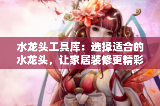 水龙头工具库：选择适合的水龙头，让家居装修更精彩