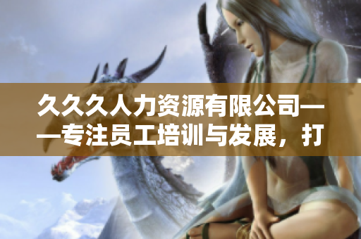 久久久人力资源有限公司——专注员工培训与发展，打造优秀职场人才