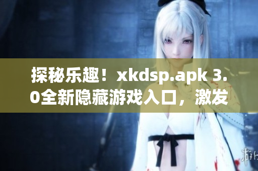 探秘乐趣！xkdsp.apk 3.0全新隐藏游戏入口，激发游戏特色，开启全新游戏体验