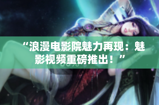 “浪漫电影院魅力再现：魅影视频重磅推出！”
