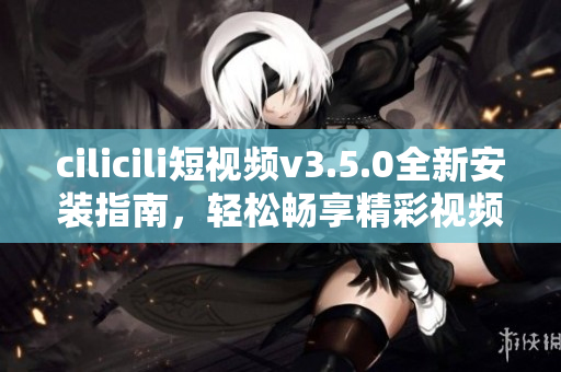 cilicili短视频v3.5.0全新安装指南，轻松畅享精彩视频内容