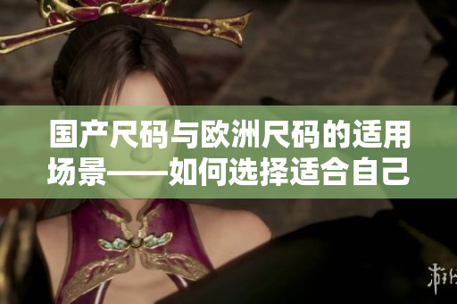 国产尺码与欧洲尺码的适用场景——如何选择适合自己的尺码？