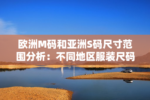 欧洲M码和亚洲S码尺寸范围分析：不同地区服装尺码的对比及穿着建议