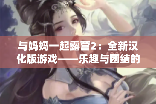 与妈妈一起露营2：全新汉化版游戏——乐趣与团结的体验
