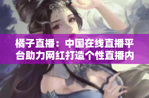 橘子直播：中国在线直播平台助力网红打造个性直播内容