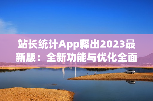 站长统计App释出2023最新版：全新功能与优化全面升级