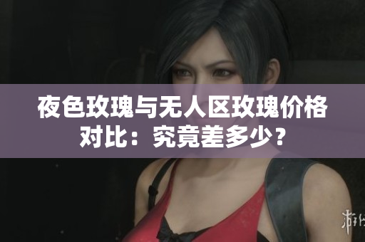 夜色玫瑰与无人区玫瑰价格对比：究竟差多少？