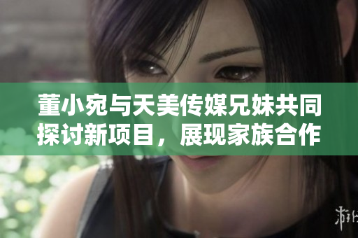 董小宛与天美传媒兄妹共同探讨新项目，展现家族合作力量