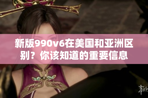 新版990v6在美国和亚洲区别？你该知道的重要信息