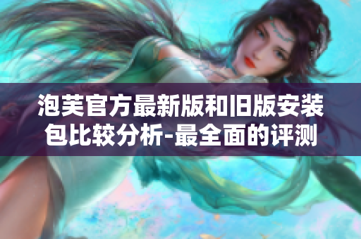 泡芙官方最新版和旧版安装包比较分析-最全面的评测和使用指南