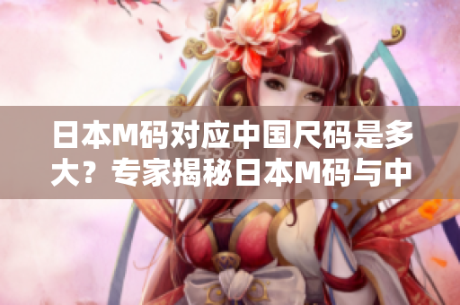 日本M码对应中国尺码是多大？专家揭秘日本M码与中国尺码对照表，助你购物无忧！