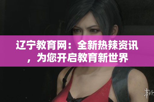 辽宁教育网：全新热辣资讯，为您开启教育新世界