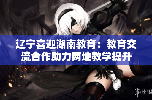 辽宁喜迎湖南教育：教育交流合作助力两地教学提升