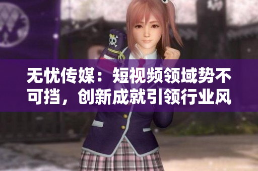 无忧传媒：短视频领域势不可挡，创新成就引领行业风向