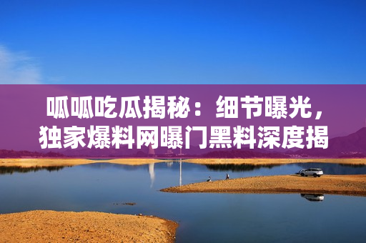 呱呱吃瓜揭秘：细节曝光，独家爆料网曝门黑料深度揭秘