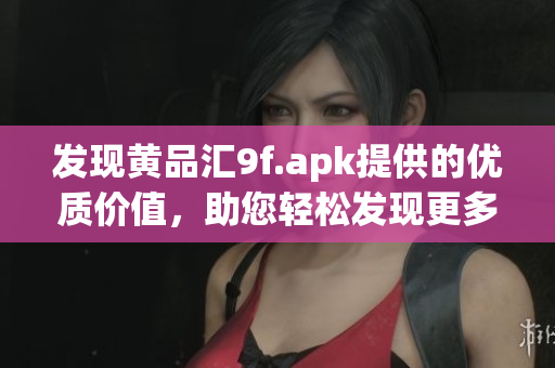 发现黄品汇9f.apk提供的优质价值，助您轻松发现更多精彩内容