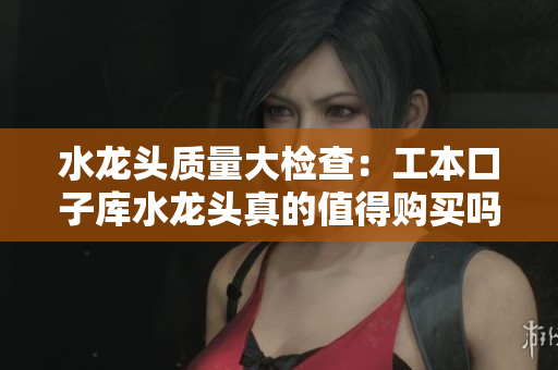 水龙头质量大检查：工本口子库水龙头真的值得购买吗？