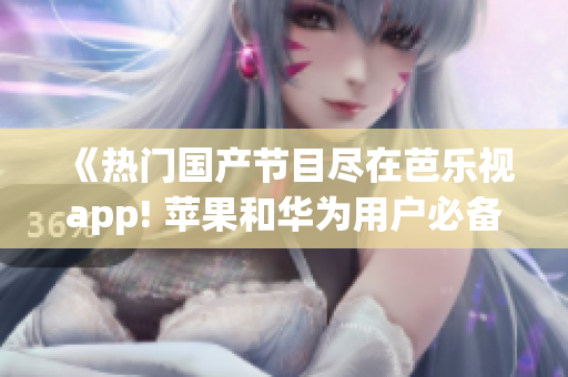 《热门国产节目尽在芭乐视app! 苹果和华为用户必备，立即下载体验全新视听享受》