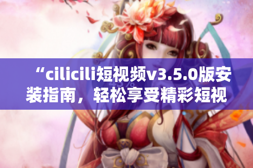 “cilicili短视频v3.5.0版安装指南，轻松享受精彩短视频”