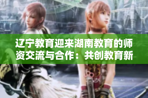 辽宁教育迎来湖南教育的师资交流与合作：共创教育新纪元