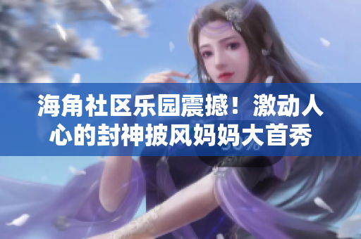 海角社区乐园震撼！激动人心的封神披风妈妈大首秀