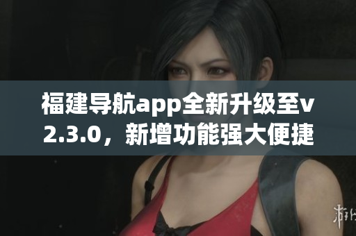 福建导航app全新升级至v2.3.0，新增功能强大便捷