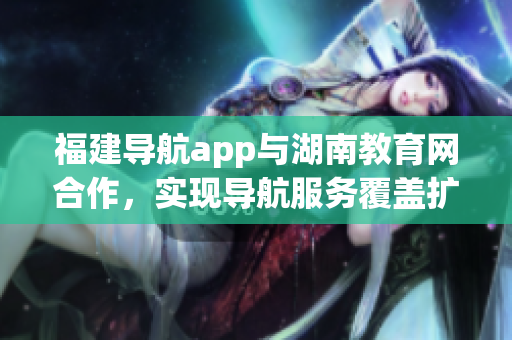 福建导航app与湖南教育网合作，实现导航服务覆盖扩展