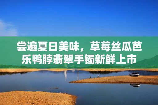 尝遍夏日美味，草莓丝瓜芭乐鸭脖翡翠手镯新鲜上市