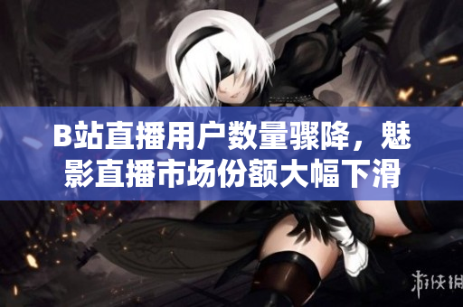 B站直播用户数量骤降，魅影直播市场份额大幅下滑