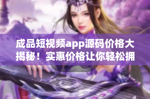 成品短视频app源码价格大揭秘！实惠价格让你轻松拥有优质源码