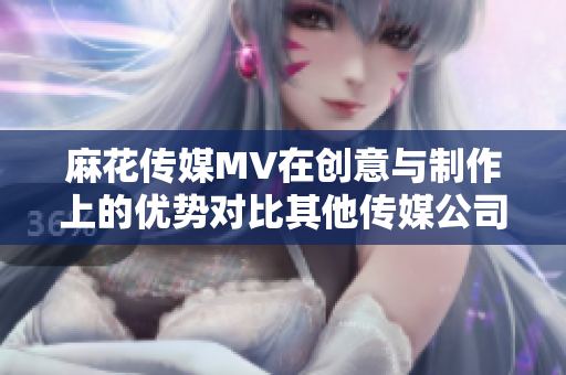 麻花传媒MV在创意与制作上的优势对比其他传媒公司