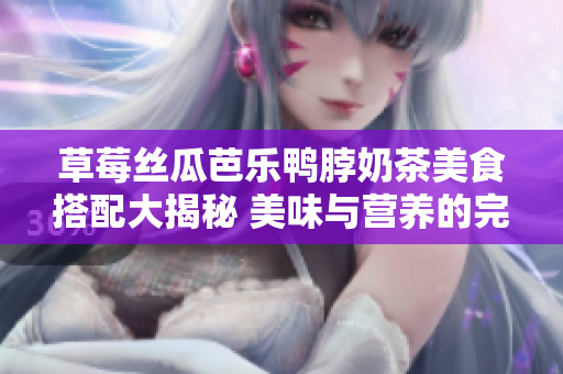 草莓丝瓜芭乐鸭脖奶茶美食搭配大揭秘 美味与营养的完美组合