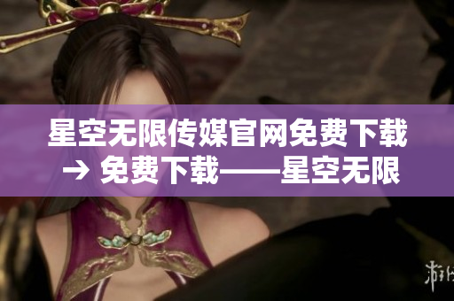 星空无限传媒官网免费下载 → 免费下载——星空无限传媒官网惊喜等你来！